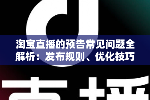 淘宝直播的预告常见问题全解析：发布规则、优化技巧与流量提升实用指南