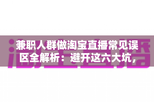兼职人群做淘宝直播常见误区全解析:避开这六大坑,让你的副业直播间少走弯路、稳步出单 兼职人群做淘宝直播常见误区全解析:避开这六大坑,让你的副业直播间少走弯路、稳步出单