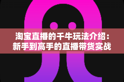 淘宝直播的千牛玩法介绍：新手到高手的直播带货实战全攻略