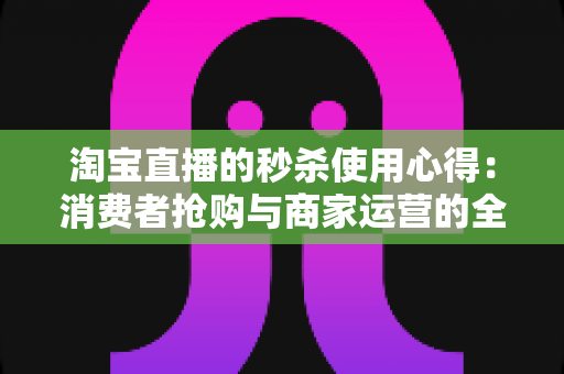 淘宝直播的秒杀使用心得：消费者抢购与商家运营的全方位实战指南