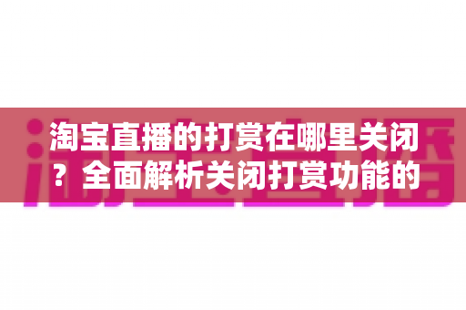 淘宝直播的打赏在哪里关闭？全面解析关闭打赏功能的操作方法、防误充技巧与账户安全指南