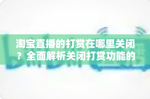 淘宝直播的打赏在哪里关闭？全面解析关闭打赏功能的操作方法、防误充技巧与账户安全指南