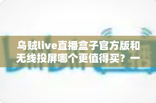 乌贼live直播盒子官方版和无线投屏哪个更值得买?一文看懂优缺点、适用人群与选购避坑指南 乌贼live直播盒子官方版和无线投屏哪个更值得买?一文看懂优缺点、适用人群与选购避坑指南