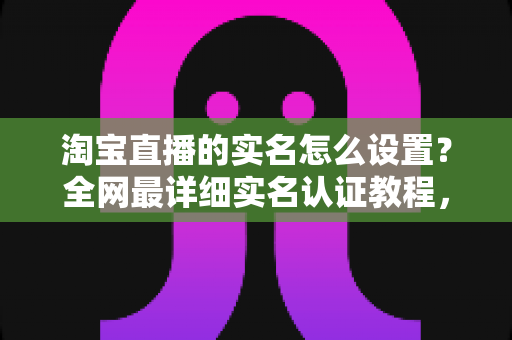 淘宝直播的实名怎么设置?全网最详细实名认证教程,助你快速开启直播带货之路 淘宝直播的实名怎么设置?全网最详细实名认证教程,助你快速开启直播带货之路
