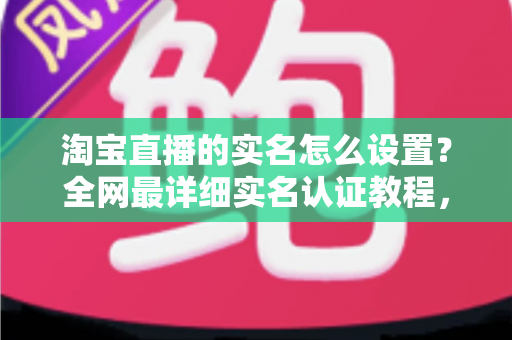 淘宝直播的实名怎么设置?全网最详细实名认证教程,助你快速开启直播带货之路 淘宝直播的实名怎么设置?全网最详细实名认证教程,助你快速开启直播带货之路