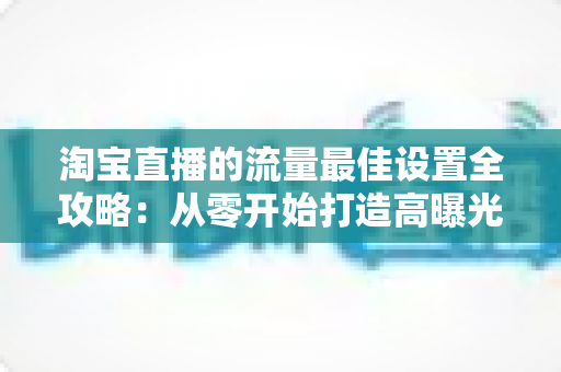 淘宝直播的流量最佳设置全攻略：从零开始打造高曝光直播间的实用指南
