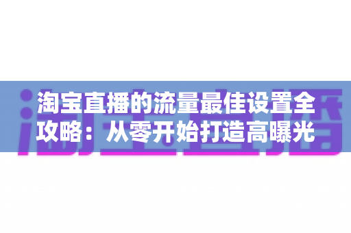 淘宝直播的流量最佳设置全攻略：从零开始打造高曝光直播间的实用指南