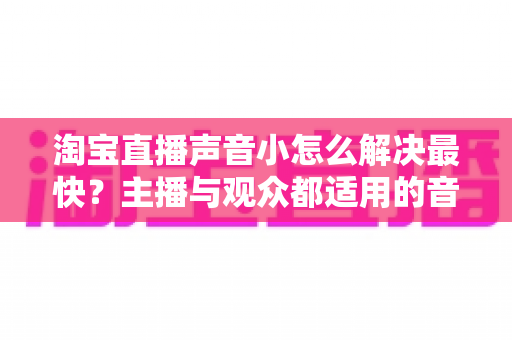 淘宝直播声音小怎么解决最快？主播与观众都适用的音量排查修复全攻略