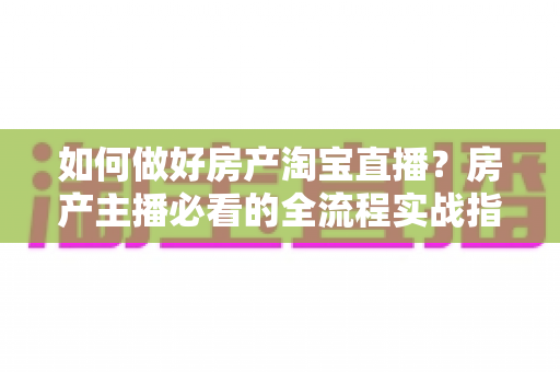 如何做好房产淘宝直播？房产主播必看的全流程实战指南与成交转化秘籍