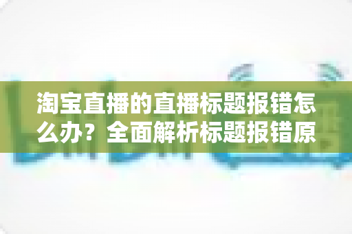 淘宝直播的直播标题报错怎么办?全面解析标题报错原因与解决方案,助您快速恢复直播运营 淘宝直播的直播标题报错怎么办?全面解析标题报错原因与解决方案,助您快速恢复直播运营