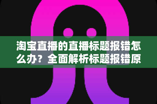 淘宝直播的直播标题报错怎么办？全面解析标题报错原因与解决方案，助您快速恢复直播运营