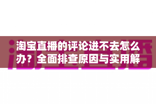 淘宝直播的评论进不去怎么办？全面排查原因与实用解决方法一览