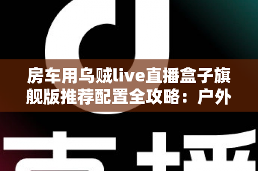 房车用乌贼live直播盒子旗舰版推荐配置全攻略:户外直播流畅不卡顿的终极解决方案 房车用乌贼live直播盒子旗舰版推荐配置全攻略:户外直播流畅不卡顿的终极解决方案