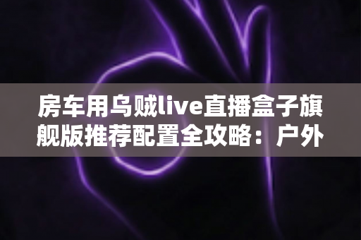 房车用乌贼live直播盒子旗舰版推荐配置全攻略：户外直播流畅不卡顿的终极解决方案