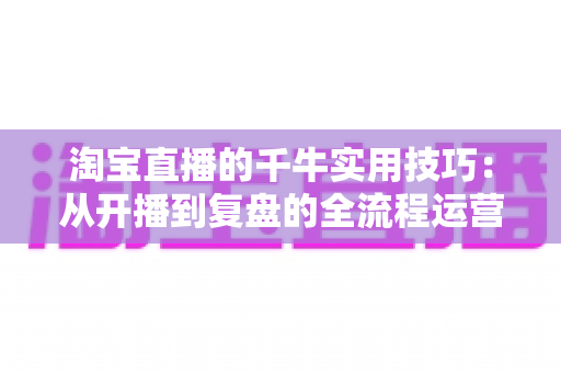 淘宝直播的千牛实用技巧：从开播到复盘的全流程运营指南