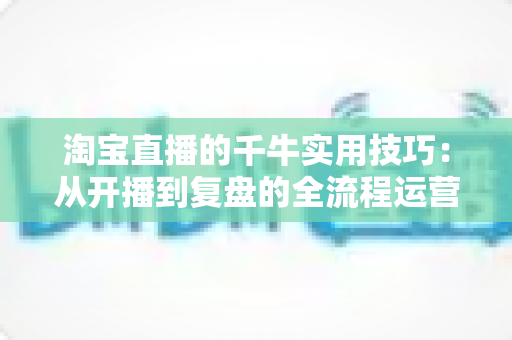 淘宝直播的千牛实用技巧：从开播到复盘的全流程运营指南