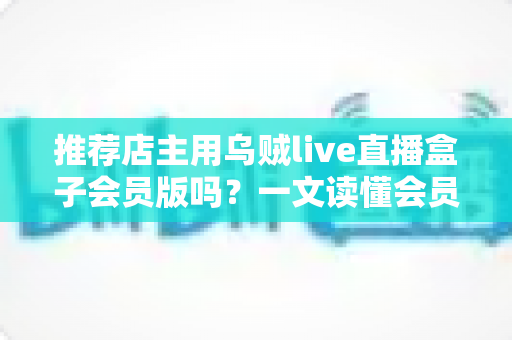 推荐店主用乌贼live直播盒子会员版吗？一文读懂会员版真实价值与选购建议