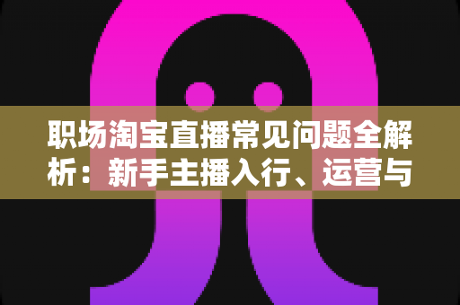 职场淘宝直播常见问题全解析：新手主播入行、运营与职业发展一站式指南
