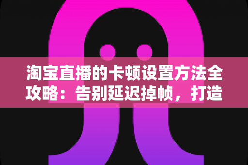 淘宝直播的卡顿设置方法全攻略:告别延迟掉帧,打造丝滑流畅的直播体验 淘宝直播的卡顿设置方法全攻略:告别延迟掉帧,打造丝滑流畅的直播体验