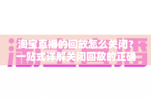 淘宝直播的回放怎么关闭?一站式详解关闭回放的正确方法与实用技巧 淘宝直播的回放怎么关闭?一站式详解关闭回放的正确方法与实用技巧