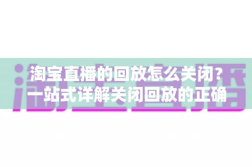 淘宝直播的回放怎么关闭?一站式详解关闭回放的正确方法与实用技巧 淘宝直播的回放怎么关闭?一站式详解关闭回放的正确方法与实用技巧