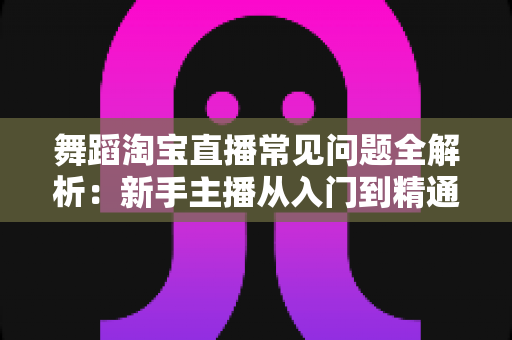 舞蹈淘宝直播常见问题全解析:新手主播从入门到精通的实用指南 舞蹈淘宝直播常见问题全解析:新手主播从入门到精通的实用指南