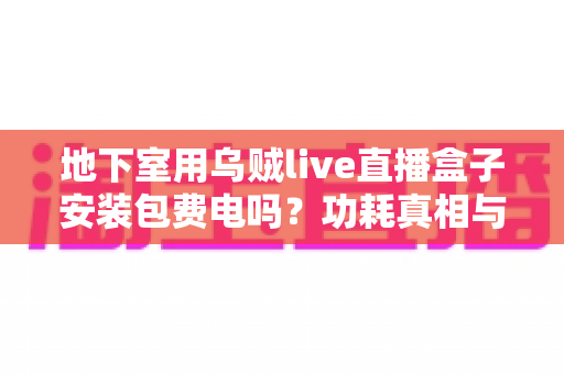 地下室用乌贼live直播盒子安装包费电吗?功耗真相与省电技巧全解析 地下室用乌贼live直播盒子安装包费电吗?功耗真相与省电技巧全解析