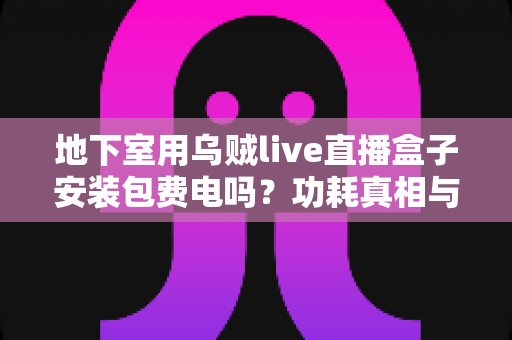 地下室用乌贼live直播盒子安装包费电吗？功耗真相与省电技巧全解析