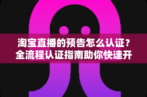 淘宝直播的预告怎么认证?全流程认证指南助你快速开播引流 淘宝直播的预告怎么认证?全流程认证指南助你快速开播引流
