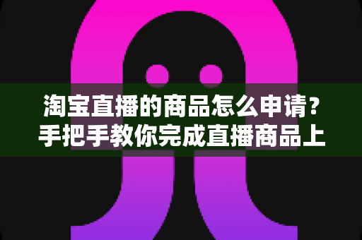 淘宝直播的商品怎么申请？手把手教你完成直播商品上架全流程