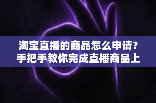 淘宝直播的商品怎么申请？手把手教你完成直播商品上架全流程