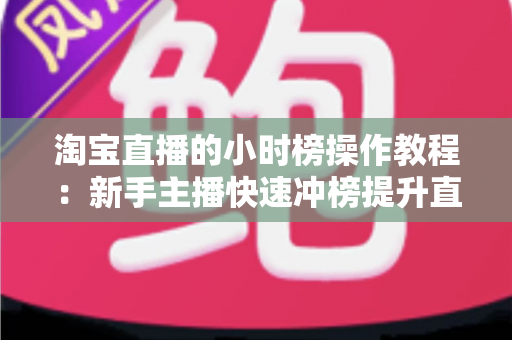 淘宝直播的小时榜操作教程:新手主播快速冲榜提升直播间流量与人气的实战全攻略 淘宝直播的小时榜操作教程:新手主播快速冲榜提升直播间流量与人气的实战全攻略