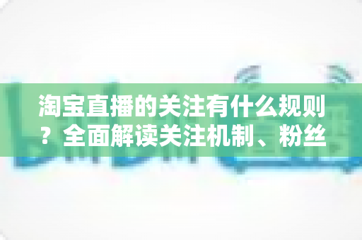 淘宝直播的关注有什么规则？全面解读关注机制、粉丝权益与运营指南
