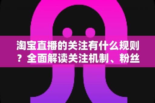 淘宝直播的关注有什么规则？全面解读关注机制、粉丝权益与运营指南