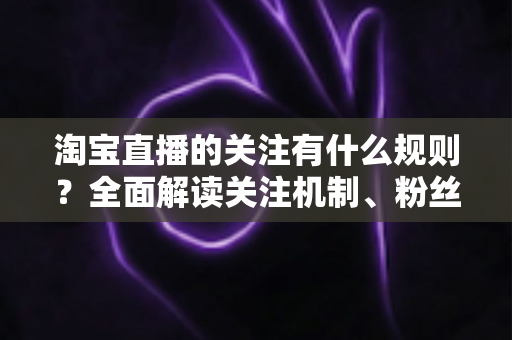 淘宝直播的关注有什么规则？全面解读关注机制、粉丝权益与运营指南