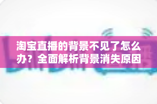 淘宝直播的背景不见了怎么办?全面解析背景消失原因与快速恢复技巧 淘宝直播的背景不见了怎么办?全面解析背景消失原因与快速恢复技巧