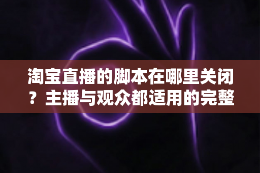 淘宝直播的脚本在哪里关闭？主播与观众都适用的完整操作指南