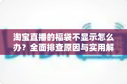 淘宝直播的福袋不显示怎么办？全面排查原因与实用解决方案，快速恢复福袋互动功能