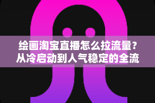 绘画淘宝直播怎么拉流量？从冷启动到人气稳定的全流程引流实战指南