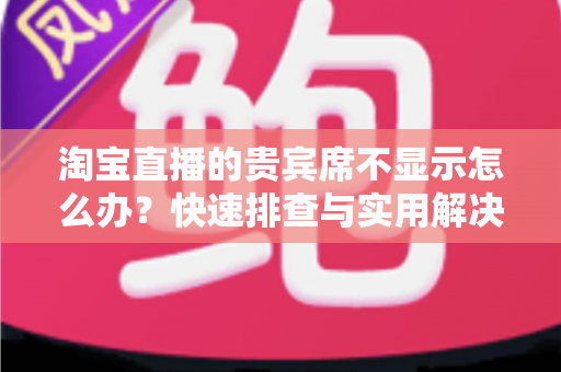 淘宝直播的贵宾席不显示怎么办？快速排查与实用解决方法全指南