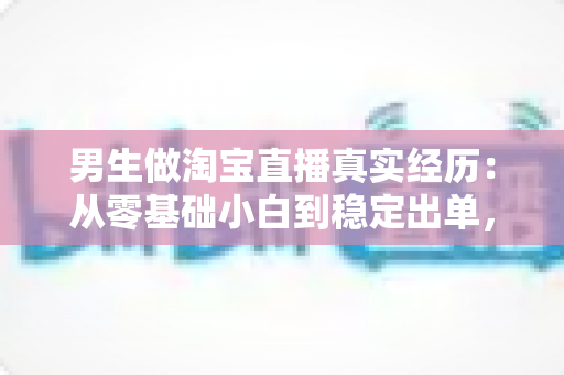 男生做淘宝直播真实经历：从零基础小白到稳定出单，一个男主播的实战干货与避坑指南