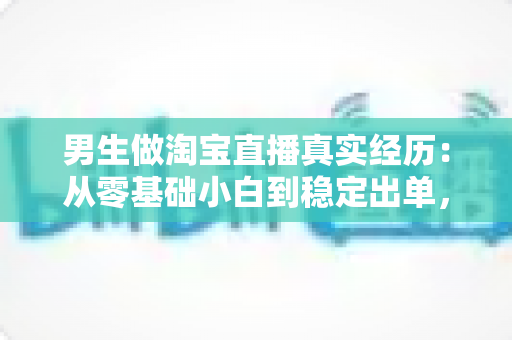 男生做淘宝直播真实经历：从零基础小白到稳定出单，一个男主播的实战干货与避坑指南