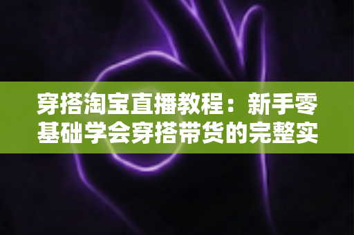 穿搭淘宝直播教程:新手零基础学会穿搭带货的完整实战指南 穿搭淘宝直播教程:新手零基础学会穿搭带货的完整实战指南