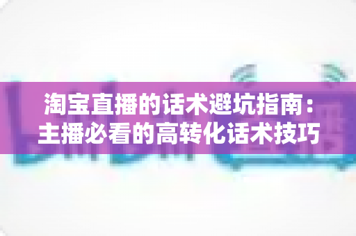 淘宝直播的话术避坑指南:主播必看的高转化话术技巧与违规红线全解析 淘宝直播的话术避坑指南:主播必看的高转化话术技巧与违规红线全解析