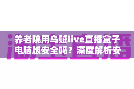 养老院用乌贼live直播盒子电脑版安全吗?深度解析安全性、潜在风险与实用使用指南 养老院用乌贼live直播盒子电脑版安全吗?深度解析安全性、潜在风险与实用使用指南
