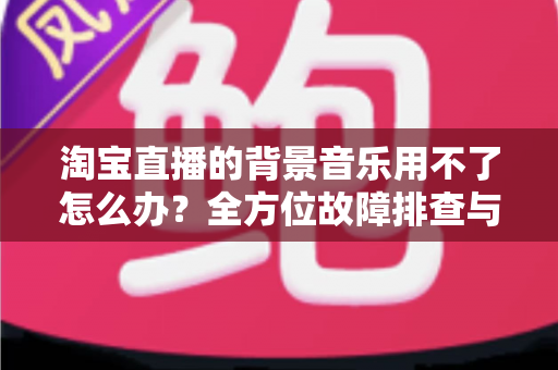 淘宝直播的背景音乐用不了怎么办?全方位故障排查与实用解决指南 淘宝直播的背景音乐用不了怎么办?全方位故障排查与实用解决指南
