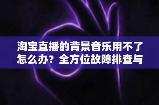 淘宝直播的背景音乐用不了怎么办?全方位故障排查与实用解决指南 淘宝直播的背景音乐用不了怎么办?全方位故障排查与实用解决指南