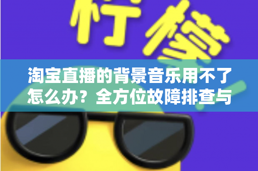 淘宝直播的背景音乐用不了怎么办?全方位故障排查与实用解决指南 淘宝直播的背景音乐用不了怎么办?全方位故障排查与实用解决指南