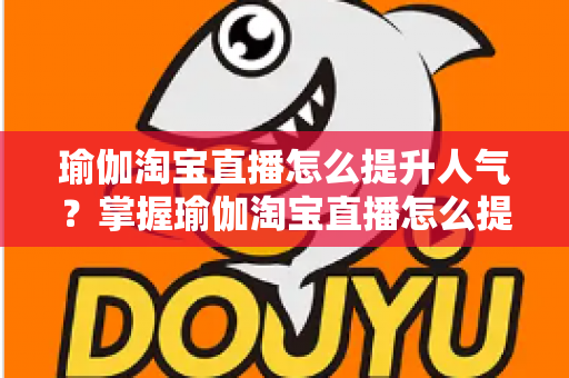 瑜伽淘宝直播怎么提升人气?掌握瑜伽淘宝直播怎么提升人气的核心方法与实战运营指南 瑜伽淘宝直播怎么提升人气?掌握瑜伽淘宝直播怎么提升人气的核心方法与实战运营指南