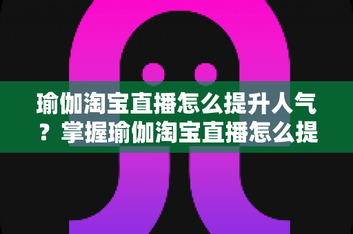 瑜伽淘宝直播怎么提升人气？掌握瑜伽淘宝直播怎么提升人气的核心方法与实战运营指南